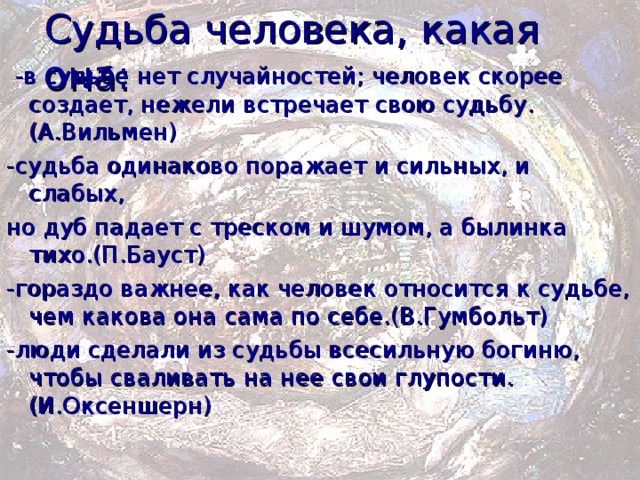 Судьба человека, какая она:  -в судьбе нет случайностей; человек скорее создает, нежели встречает свою судьбу.(А.Вильмен) -судьба одинаково поражает и сильных, и слабых, но дуб падает с треском и шумом, а былинка тихо.(П.Бауст) -гораздо важнее, как человек относится к судьбе, чем какова она сама по себе.(В.Гумбольт) -люди сделали из судьбы всесильную богиню, чтобы сваливать на нее свои глупости.(И.Оксеншерн) 
