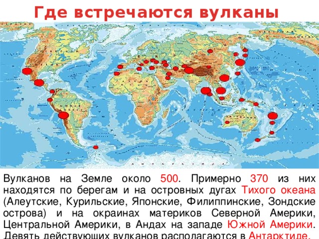 Где встречаются вулканы Вулканов на Земле около 500 . Примерно 370 из них находятся по берегам и на островных дугах Тихого океана (Алеутские, Курильские, Японские, Филиппинские, Зондские острова) и на окраинах материков Северной Америки, Центральной Америки, в Андах на западе Южной Америки . Девять действующих вулканов располагаются в Антарктиде.  