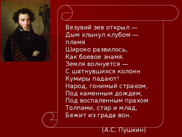 Везувий зев открыл — Дым хлынул клубом — пламя Широко развилось, Как боевое знамя. Земля волнуется — С шатнувшихся колонн Кумиры падают! Народ, гонимый страхом, Под каменным дождем, Под воспаленным прахом Толпами, стар и млад, Бежит из града вон.        (А.С. Пушкин) 