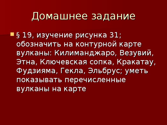 Домашнее задание § 19, изучение рисунка 31; обозначить на контурной карте вулканы: Килиманджаро, Везувий, Этна, Ключевская сопка, Кракатау, Фудзияма, Гекла, Эльбрус; уметь показывать перечисленные вулканы на карте 