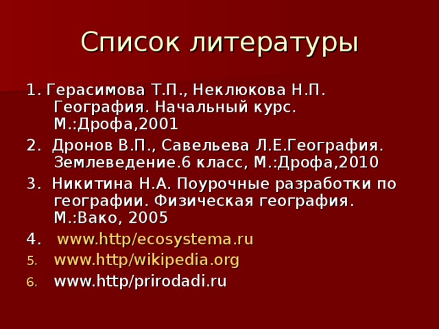 Список литературы 1. Герасимова Т.П., Неклюкова Н.П. География. Начальный курс. М.:Дрофа,2001 2. Дронов В.П., Савельева Л.Е.География. Землеведение.6 класс, М.:Дрофа,2010 3. Никитина Н.А. Поурочные разработки по географии. Физическая география . М.:Вако, 2005 4. www.http/ecosystema.ru www.http/wikipedia.org www.http/prirodadi.ru 