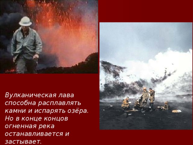 Вулканическая лава способна расплавлять камни и испарять озёра. Но в конце концов огненная река останавливается и застывает.  