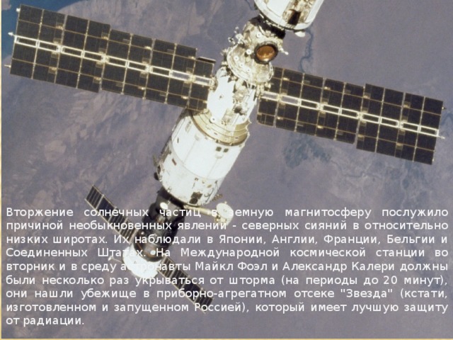 Вторжение солнечных частиц в земную магнитосферу послужило причиной необыкновенных явлений - северных сияний в относительно низких широтах. Их наблюдали в Японии, Англии, Франции, Бельгии и Соединенных Штатах. На Международной космической станции во вторник и в среду астронавты Майкл Фоэл и Александр Калери должны были несколько раз укрываться от шторма (на периоды до 20 минут), они нашли убежище в приборно-агрегатном отсеке 