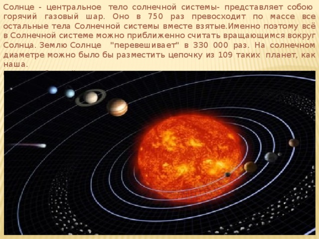 Солнце - центральное  тело солнечной системы- представляет собою  горячий газовый шар. Оно в 750 раз превосходит по массе все остальные тела Солнечной системы вместе взятые.Именно поэтому всё в Солнечной системе можно приближенно считать вращающимся вокруг Солнца. Землю Солнце 