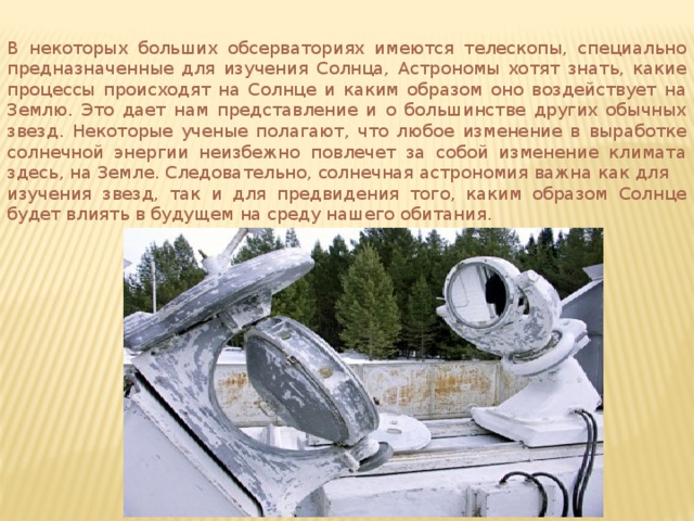 В некоторых больших обсерваториях имеются телескопы, специально предназначенные для изучения Солнца, Астрономы хотят знать, какие процессы происходят на Солнце и каким образом оно воздействует на Землю. Это дает нам представление и о большинстве других обычных звезд. Некоторые ученые полагают, что любое изменение в выработке солнечной энергии неизбежно повлечет за собой изменение климата здесь, на Земле. Следовательно, солнечная астрономия важна как для изучения звезд, так и для предвидения того, каким образом Солнце будет влиять в будущем на среду нашего обитания. 