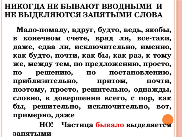 НИКОГДА НЕ БЫВАЮТ ВВОДНЫМИ И НЕ ВЫДЕЛЯЮТСЯ ЗАПЯТЫМИ СЛОВА  Мало-помалу, вдруг, будто, ведь, якобы, в конечном счете, вряд ли, все-таки, даже, едва ли, исключительно, именно, как будто, почти, как бы, как раз, к тому же, между тем, по предложению, просто, по решению, по постановлению, приблизительно, притом, почти, поэтому, просто, решительно, однажды, словно, в довершении всего, с пор, как бы, решительно, исключительно, вот, примерно, даже  НО! Частица  бывало  выделяется запятыми 