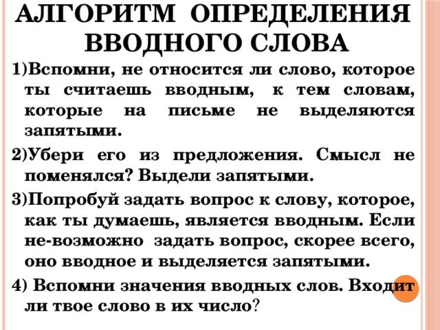 АЛГОРИТМ ОПРЕДЕЛЕНИЯ  ВВОДНОГО СЛОВА 1)Вспомни, не относится ли слово, которое ты считаешь вводным,  к тем словам, которые на письме не выделяются запятыми. 2)Убери его из предложения. Смысл не поменялся? Выдели запятыми. 3)Попробуй задать вопрос к слову, которое, как ты думаешь, является вводным. Если не-возможно задать вопрос, скорее всего, оно вводное и выделяется запятыми. 4) Вспомни значения вводных слов. Входит ли твое слово в их число ? 