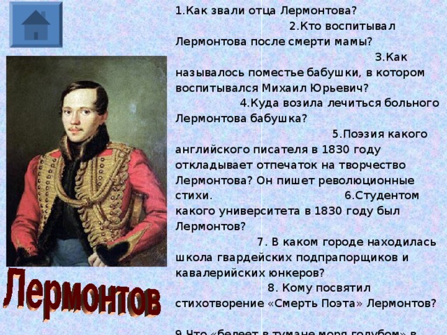 1.Как звали отца Лермонтова? 2.Кто воспитывал Лермонтова после смерти мамы? 3.Как называлось поместье бабушки, в котором воспитывался Михаил Юрьевич? 4.Куда возила лечиться больного Лермонтова бабушка? 5.Поэзия какого английского писателя в 1830 году откладывает отпечаток на творчество Лермонтова? Он пишет революционные стихи. 6.Студентом какого университета в 1830 году был Лермонтов? 7. В каком городе находилась школа гвардейских подпрапорщиков и кавалерийских юнкеров? 8. Кому посвятил стихотворение «Смерть Поэта» Лермонтов? 9.Что «белеет в тумане моря голубом» в стихотворении Лермонтова? 10.Образ какого государственного деятеля воссоздал Лермонтов в «Песне о купце Калашникове…?» 11.Как переводится с грузинского слово «Мцыри»? 12.От кого перешёл к Лермонтову талант к музыке? 