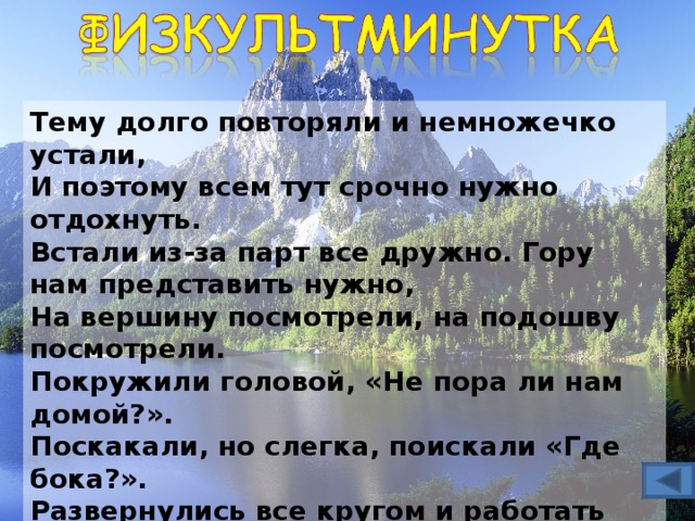 Тему долго повторяли и немножечко устали,  И поэтому всем тут срочно нужно отдохнуть.  Встали из-за парт все дружно. Гору нам представить нужно,  На вершину посмотрели, на подошву посмотрели.  Покружили головой, «Не пора ли нам домой?».  Поскакали, но слегка, поискали «Где бока?».  Развернулись все кругом и работать вновь начнем. 