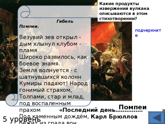 Какие продукты извержения вулкана описываются в этом стихотворении ?  Гибель Помпеи.   Везувий зев открыл - дым хлынул клубом - пламя  Широко развилось, как боевое знамя.  Земля волнуется - с шатнувшихся колонн  Кумиры падают! Народ гонимый страхом,  Толпами, стар и млад, под воспаленным прахом  Под каменным дождём, бежит из града вон.  (А.С. Пушкин ) подчеркните «Последний день…………… »  Карл Брюллов Помпеи 5 уровень 
