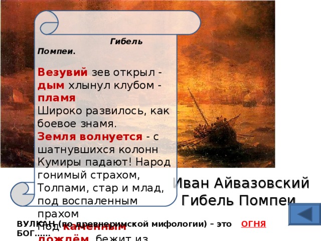  Гибель Помпеи.   Везувий зев открыл - дым хлынул клубом - пламя  Широко развилось, как боевое знамя.  Земля волнуется - с шатнувшихся колонн  Кумиры падают! Народ гонимый страхом,  Толпами, стар и млад, под воспаленным прахом  Под каменным дождём , бежит из града вон.  (А.С. Пушкин ) Иван Айвазовский  Гибель Помпеи   ВУЛКАН (по древнеримской мифологии) – это БОГ…… ОГНЯ 