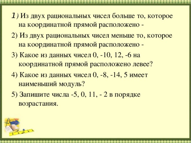 1 ) Из двух рациональных чисел больше то, которое на координатной прямой расположено - 2) Из двух рациональных чисел меньше то, которое на координатной прямой расположено - 3) Какое из данных чисел 0, -10, 12, -6 на координатной прямой расположено левее? 4) Какое из данных чисел 0, -8, -14, 5 имеет наименьший модуль? 5) Запишите числа -5, 0, 11, - 2 в порядке возрастания. 