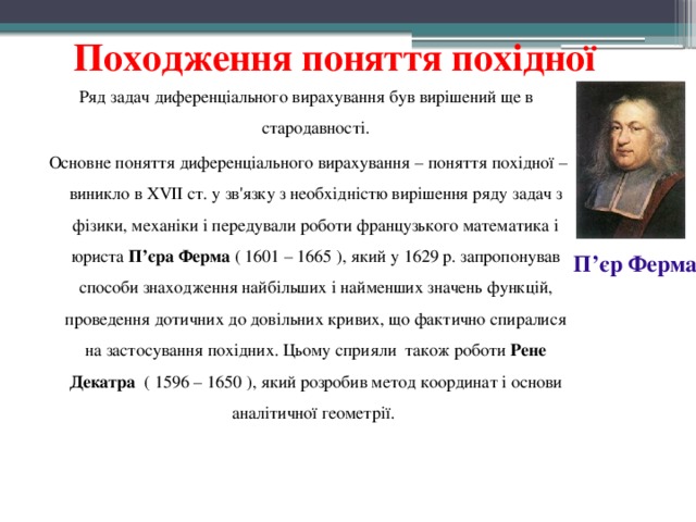  Походження поняття похідної Ряд задач диференціального вирахування був вирішений ще в стародавності.  Основне поняття диференціального вирахування – поняття похідної – виникло в XVII ст. у зв'язку з необхідністю вирішення ряду задач з фізики, механіки і передували роботи французького математика і юриста П’єра Ферма ( 1601 – 1665 ), який у 1629 р. запропонував способи знаходження найбільших і найменших значень функцій, проведення дотичних до довільних кривих, що фактично спиралися на застосування похідних. Цьому сприяли  також роботи Рене Декатра   ( 1596 – 1650 ), який розробив метод координат і основи аналітичної геометрії. П’єр Ферма 