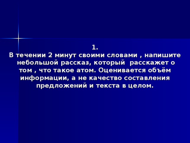  1.  В течении 2 минут своими словами , напишите небольшой рассказ, который расскажет о том , что такое атом. Оценивается объём информации, а не качество составления предложений и текста в целом. 