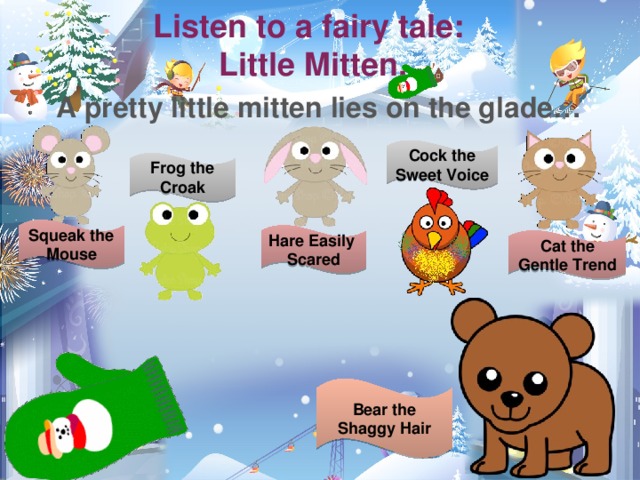Listen to a fairy tale:  Little Mitten. A pretty little mitten lies on the glade… Cock the Sweet Voice Frog the Croak Squeak the Mouse Hare Easily Scared Cat the Gentle Trend Одна из рождественских традиций – сказки и библейские истории. Предложите детям послушать сказку «Рукавичка». Пусть они догадаются о чем там речь. Listen to a Fairy Tale. Кукольный театр – рукавичка и картонные персонажи сказки. Картинки на данном слайде распечатаны на картоне и используются как куклы. (Провела спектакль – дети в полном восторге!) Bear the Shaggy Hair  