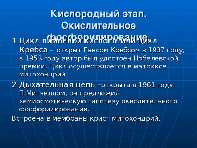 Кислородный этап.  Окислительное фосфорилирование. 1.Цикл лимонной кислоты или цикл Кребса – открыт Гансом Кребсом в 1937 году, в 1953 году автор был удостоен Нобелевской премии. Цикл осуществляется в матриксе митохондрий. 2.Дыхательная цепь – открыта в 1961 году П.Митчеллом, он предложил хемиосмотическую гипотезу окислительного фосфорилирования. Встроена в мембраны крист митохондрий. 