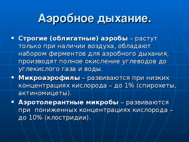 Аэробное дыхание. Строгие (облигатные) аэробы – растут только при наличии воздуха, обладают набором ферментов для аэробного дыхания, производят полное окисление углеводов до углекислого газа и воды. Микроаэрофилы – развиваются при низких концентрациях кислорода – до 1% (спирохеты, актиномицеты). Аэротолерантные микробы – развиваются при пониженных концентрациях кислорода – до 10% (клостридии). 