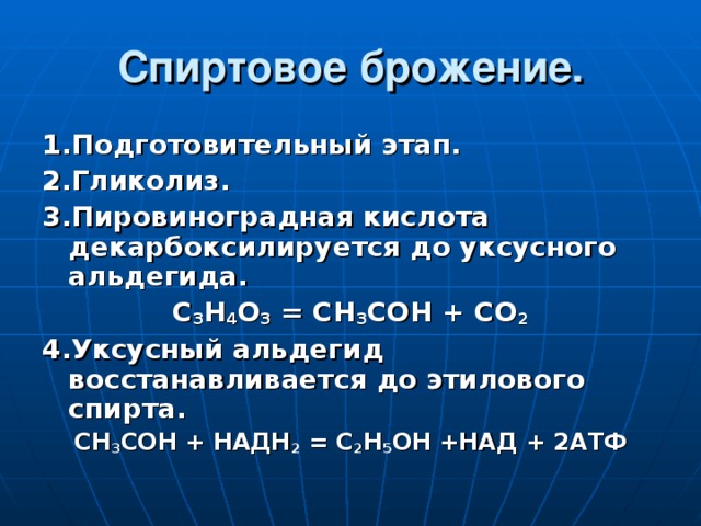 Спиртовое брожение. 1.Подготовительный этап. 2.Гликолиз. 3.Пировиноградная кислота декарбоксилируется до уксусного альдегида. С 3 Н 4 О 3 = СН 3 СОН + СО 2 4.Уксусный альдегид восстанавливается до этилового спирта. СН 3 СОН + НАДН 2 = С 2 Н 5 ОН +НАД + 2АТФ 