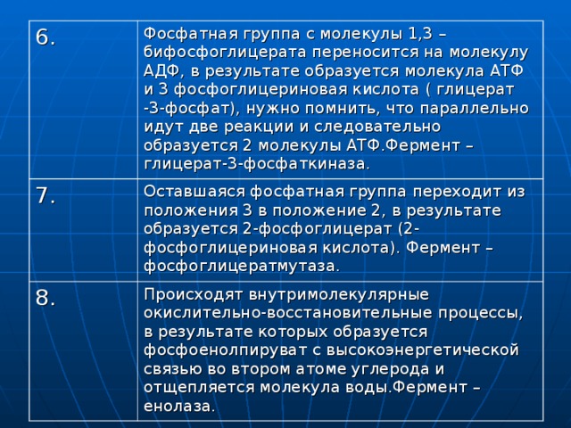 6. Фосфатная группа с молекулы 1,3 – бифосфоглицерата переносится на молекулу АДФ, в результате образуется молекула АТФ и 3 фосфоглицериновая кислота ( глицерат -3-фосфат), нужно помнить, что параллельно идут две реакции и следовательно образуется 2 молекулы АТФ.Фермент – глицерат-3-фосфаткиназа. 7. Оставшаяся фосфатная группа переходит из положения 3 в положение 2, в результате образуется 2-фосфоглицерат (2-фосфоглицериновая кислота). Фермент – фосфоглицератмутаза. 8. Происходят внутримолекулярные окислительно-восстановительные процессы, в результате которых образуется фосфоенолпируват с высокоэнергетической связью во втором атоме углерода и отщепляется молекула воды.Фермент –енолаза. 