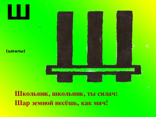 Ш (шпалы) Школьник, школьник, ты силач: Шар земной несёшь, как мяч! 