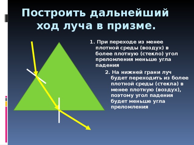 Построить дальнейший  ход луча в призме. 1. При переходе из менее плотной среды (воздух) в более плотную (стекло) угол преломления меньше угла падения 2 . На нижней грани луч будет переходить из более плотной среды (стекла) в менее плотную (воздух), поэтому угол падения будет меньше угла преломления 