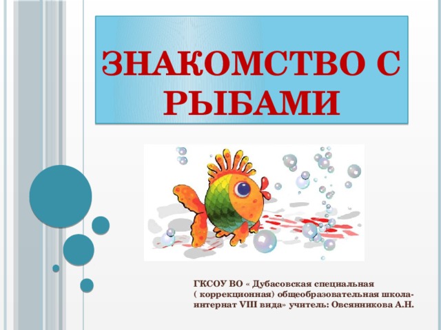 Знакомство с рыбами ГКСОУ ВО « Дубасовская специальная ( коррекционная) общеобразовательная школа- интернат VIII вида» учитель: Овсянникова А.Н. 