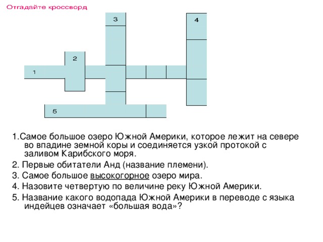 Отгадайте кроссворд 3 4 2 1 1.Самое большое озеро Южной Америки, которое лежит на севере во впадине земной коры и соединяется узкой протокой с заливом Карибского моря. 2. Первые обитатели Анд (название племени). 3. Самое большое высокогорное озеро мира. 4. Назовите четвертую по величине реку Южной Америки. 5. Название какого водопада Южной Америки в переводе с языка индейцев означает «большая вода»? 5 