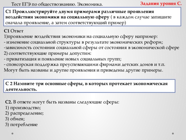 Задания уровня С. Тест ЕГЭ по обществознанию. Экономика. С1 Проиллюстрируйте двумя примерами различные проявления воздействия экономики на социальную сферу ( в каждом случае запишите сначала проявление, а затем соответствующий пример) С1  Ответ 1)проявление воздействия экономики на социальную сферу например: - изменение социальной структуры в результате экономических реформ; -зависимость состояния социальной сферы от состояния в экономической сфере 2) соответствующие примеры допустим: - приватизация и появление новых социальных групп; - спонсорская поддержка преуспевающими фирмами детских домов и т.п. Могут быть названы и другие проявления и приведены другие примеры. С 2   Назовите три основные сферы, в которых протекает экономическая деятельность. С2.  В ответе могут быть названы следующие сферы: 1) производство; 2) распределение; 3) обмен; 3) потребление 