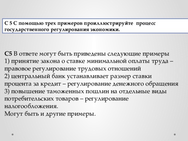 С 5   С помощью трех примеров проиллюстрируйте  процесс государственного регулирования экономики. С5  В ответе могут быть приведены следующие примеры 1) принятие закона о ставке минимальной оплаты труда – правовое регулирование трудовых отношений 2) центральный банк устанавливает размер ставки процента за кредит – регулирование денежного обращения 3) повышение таможенных пошлин на отдельные виды потребительских товаров – регулирование налогообложения. Могут быть и другие примеры. 