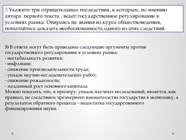 3 Укажите три отрицательных последствия, к которым, по мнению автора  первого текста , ведет государственное регулирование в условиях рынка. Опираясь на знания из курса обществоведения, попытайтесь доказать необоснованность одного из этих следствий. 3)  В ответе могут быть приведены следующие аргументы против государственного регулирования в условиях рынка: - нестабильность развития; - инфляция; - снижение производительности труда; - упадок научно-исследовательских работ; - снижение рождаемости; - медленный рост основного капитала. Можно показать, что, к примеру, упадок научных исследований, является, как правило, не следствием чрезмерного вмешательства государства в экономику, а результатом обратного процесса – недостатка государственного финансирования науки. 