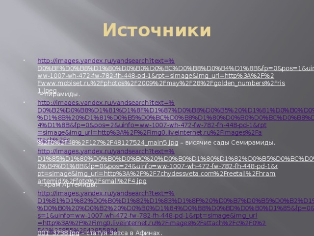 Источники http://images.yandex.ru/yandsearch?text=% D0%BF%D0%B8%D1%80%D0%B0%D0%BC%D0%B8%D0%B4%D1%8B&fp=0&pos=1&uinfo=ww-1007-wh-472-fw-782-fh-448-pd-1&rpt=simage&img_url=http%3A%2F%2Fwww.mobiset.ru%2Fphotos%2F2009%2Fmay%2F28%2Fgolden_numbers%2Fris1.jpeg – пирамиды. http://images.yandex.ru/yandsearch?text=% D0%B2%D0%B8%D1%81%D1%8F%D1%87%D0%B8%D0%B5%20%D1%81%D0%B0%D0%B4%D1%8B%20%D1%81%D0%B5%D0%BC%D0%B8%D1%80%D0%B0%D0%BC%D0%B8%D0%B4%D1%8B&fp=0&pos=2&uinfo=ww-1007-wh-472-fw-782-fh-448-pd-1&rpt=simage&img_url=http%3A%2F%2Fimg0.liveinternet.ru%2Fimages%2Fattach%2Fc %2F0%2F48%2F127%2F48127524_main5.jpg – висячие сады Семирамиды. http://images.yandex.ru/yandsearch?text=% D1%85%D1%80%D0%B0%D0%BC%20%D0%B0%D1%80%D1%82%D0%B5%D0%BC%D0%B8%D0%B4%D1%8B&fp=0&pos=24&uinfo=ww-1007-wh-472-fw-782-fh-448-pd-1&rpt=simage&img_url=http%3A%2F%2F7chydessveta.com%2Freetail%2Fhramartemidi%2Ffoto%2Fsmall%2F4.jpg – храм Артемиды. http ://images.yandex.ru/yandsearch?text=% D1%81%D1%82%D0%B0%D1%82%D1%83%D1%8F%20%D0%B7%D0%B5%D0%B2%D1%81%D0%B0%20%D0%B2%20%D0%B0%D1%84%D0%B8%D0%BD%D0%B0%D1%85&fp=0&pos=1&uinfo=ww-1007-wh-472-fw-782-fh-448-pd-1&rpt=simage&img_url=http%3A%2F%2Fimg0.liveinternet.ru%2Fimages%2Fattach%2Fc%2F0%2F42%2F855%2F42855884_ 001_3738.jpg – статуя Зевса в Афинах. 