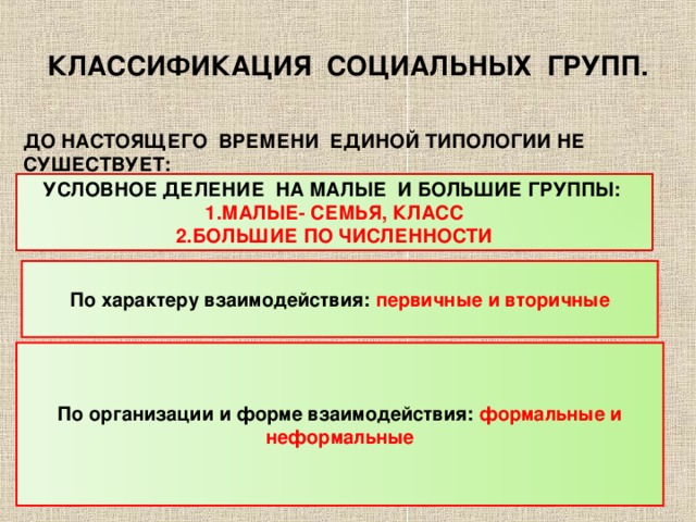 КЛАССИФИКАЦИЯ СОЦИАЛЬНЫХ ГРУПП. ДО НАСТОЯЩЕГО ВРЕМЕНИ ЕДИНОЙ ТИПОЛОГИИ НЕ СУШЕСТВУЕТ: УСЛОВНОЕ ДЕЛЕНИЕ НА МАЛЫЕ И БОЛЬШИЕ ГРУППЫ: МАЛЫЕ- СЕМЬЯ, КЛАСС БОЛЬШИЕ ПО ЧИСЛЕННОСТИ По характеру взаимодействия: первичные и вторичные По организации и форме взаимодействия: формальные и неформальные 