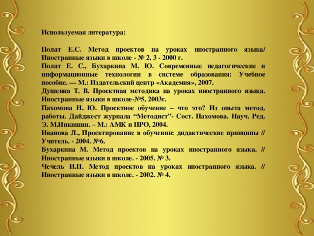 Используемая литература:  Полат Е.С. Метод проектов на уроках иностранного языка/ Иностранные языки в школе - № 2, 3 - 2000 г. Полат Е. С., Бухаркина М. Ю. Современные педагогические и информационные технологии в системе образования: Учебное пособие. — М.: Издательский центр «Академия», 2007. Душеина Т. В. Проектная методика на уроках иностранного языка. Иностранные языки в школе-№5, 2003г. Пахомова Н. Ю. Проектное обучение – что это? Из опыта метод. работы. Дайджест журнала “Методист”- Сост. Пахомова. Науч. Ред. Э. М.Никишин. – М.: АМК и ПРО, 2004. Иванова Л., Проектирование в обучении: дидактические принципы // Учитель. - 2004. №6. Бухаркина М. Метод проектов на уроках иностранного языка. // Иностранные языки в школе. - 2005. № 3. Чечель И.П. Метод проектов на уроках иностранного языка. // Иностранные языки в школе. - 2002. № 4. 