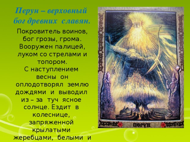 Перун – верховный бог древних славян. Покровитель воинов, бог грозы, грома. Вооружен палицей, луком со стрелами и топором. С наступлением весны он оплодотворял землю дождями и выводил из – за туч ясное солнце. Ездит в колеснице, запряженной крылатыми жеребцами, белыми и вороными. Перун - « тот, кто сильнее бьёт» 