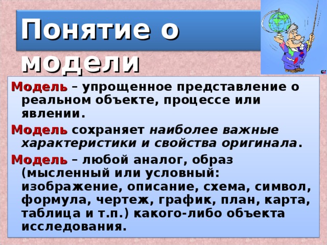 Понятие о модели Модель – упрощенное представление о реальном объекте, процессе или явлении. Модель сохраняет наиболее важные характеристики и свойства оригинала . Модель – любой аналог, образ (мысленный или условный: изображение, описание, схема, символ, формула, чертеж, график, план, карта, таблица и т.п.) какого-либо объекта исследования. 2 