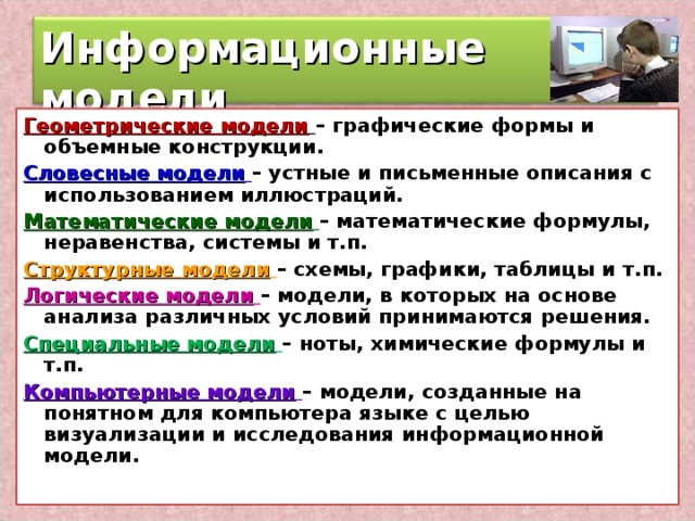 Информационные модели Геометрические модели  – графические формы и объемные конструкции. Словесные модели  – устные и письменные описания с использованием иллюстраций. Математические модели  – математические формулы, неравенства, системы и т.п. Структурные модели  – схемы, графики, таблицы и т.п. Логические модели  – модели, в которых на основе анализа различных условий принимаются решения. Специальные модели  – ноты, химические формулы и т.п. Компьютерные модели  – модели, созданные на понятном для компьютера языке с целью визуализации и исследования информационной модели.  9 