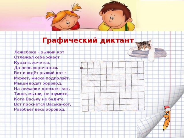 Графический диктант Лежебока – рыжий кот Отлежал себе живот. Кушать хочется, Да лень ворочаться. Вот и ждёт рыжий кот – Может, миска подползёт. Мыши водят хоровод. На лежанке дремлет кот. Тише, мыши, не шумите, Кота Ваську не будите. Вот проснётся Васька-кот, Разобьёт весь хоровод. 