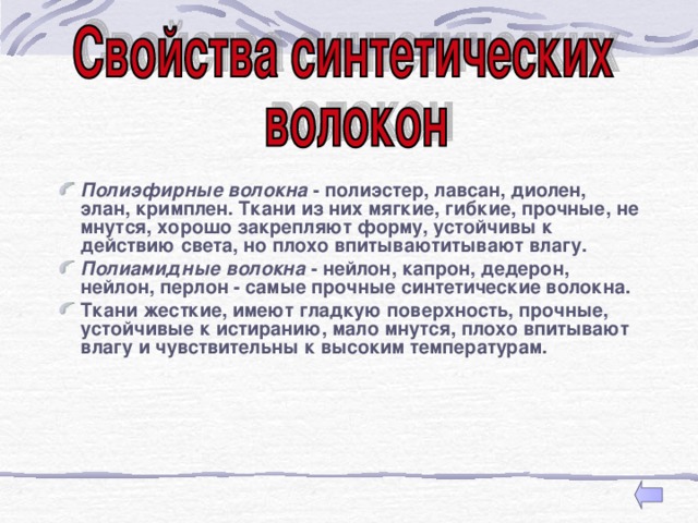  Полиэфирные волокна - полиэстер, лавсан, диолен, элан, кримплен. Ткани из них мягкие, гибкие, прочные, не мнутся, хорошо закрепляют форму, устойчивы к действию света, но плохо впитываютитывают влагу. Полиамидные волокна - нейлон, капрон, дедерон, нейлон, перлон - самые прочные синтетические волокна. Ткани жесткие, имеют гладкую поверхность, прочные, устойчивые к истиранию, мало мнутся, плохо впитывают влагу и чувствительны к высоким температурам. 