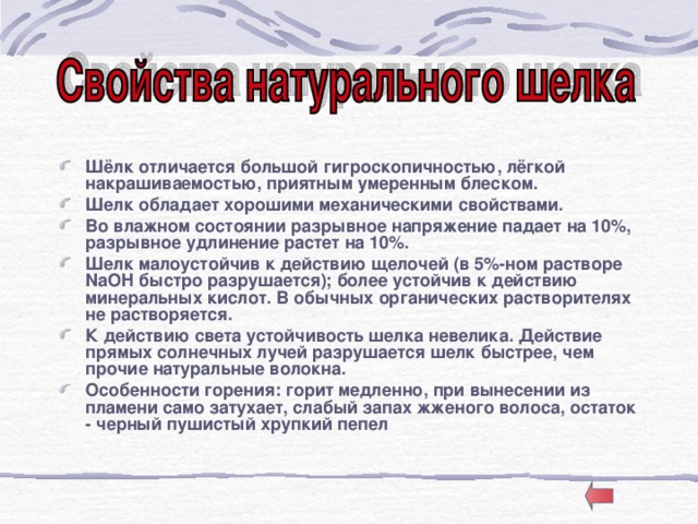 Шёлк отличается большой гигроскопичностью, лёгкой накрашиваемостью, приятным умеренным блеском. Шелк обладает хорошими механическими свойствами. Во влажном состоянии разрывное напряжение падает на 10%, разрывное удлинение растет на 10%. Шелк малоустойчив к действию щелочей (в 5%-ном растворе NaOH быстро разрушается); более устойчив к действию минеральных кислот. В обычных органических растворителях не растворяется. К действию света устойчивость шелка невелика. Действие прямых солнечных лучей разрушается шелк быстрее, чем прочие натуральные волокна. Особенности горения: горит медленно, при вынесении из пламени само затухает, слабый запах жженого волоса, остаток - черный пушистый хрупкий пепел 