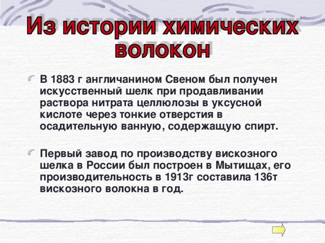 В 1883 г англичанином Свеном был получен искусственный шелк при продавливании раствора нитрата целлюлозы в уксусной кислоте через тонкие отверстия в осадительную ванную, содержащую спирт.   Первый завод по производству вискозного шелка в России был построен в Мытищах, его производительность в 1913г составила 136т вискозного волокна в год.   