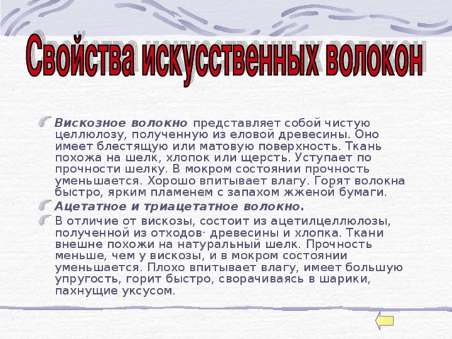  Вискозное волокно представляет собой чистую целлюлозу, полученную из еловой древесины. Оно имеет блестящую или матовую поверхность. Ткань похожа на шелк, хлопок или щерсть. Уступает по прочности шелку. В мокром состоянии прочность уменьшается. Хорошо впитывает влагу. Горят волокна быстро, ярким пламенем с запахом жженой бумаги. Ацетатное и триацетатное волокно. В отличие от вискозы, состоит из ацетилцеллюлозы, полученной из отходов· древесины и хлопка. Ткани внешне похожи на натуральный шелк. Прочность меньше, чем у вискозы, и в мокром состоянии уменьшается. Плохо впитывает влагу, имеет большую упругость, горит быстро, сворачиваясь в шарики, пахнущие уксусом. 