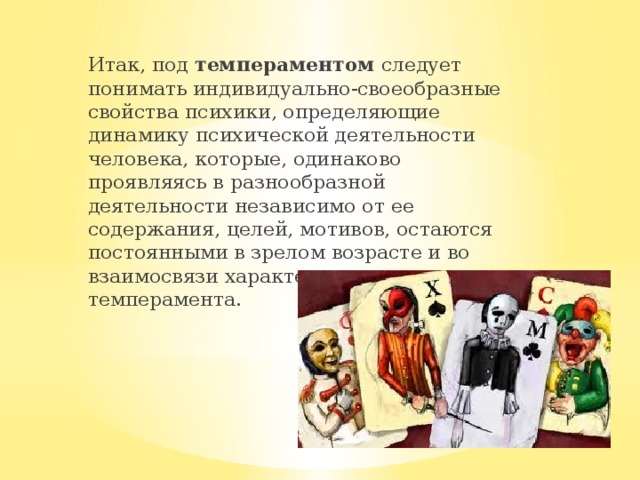Итак, под  темпераментом  следует понимать индивидуально-своеобразные свойства психики, определяющие динамику психической деятельности человека, которые, одинаково проявляясь в разнообразной деятельности независимо от ее содержания, целей, мотивов, остаются постоянными в зрелом возрасте и во взаимосвязи характеризуют тип темперамента. 
