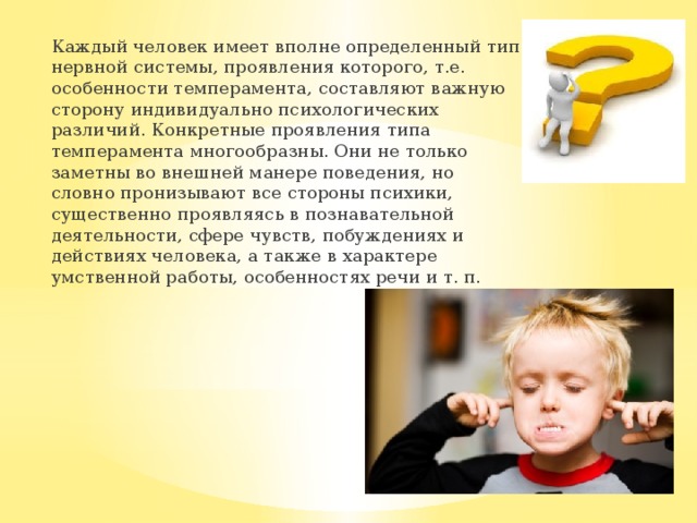 Каждый человек имеет вполне определенный тип нервной системы, проявления которого, т.е. особенности темперамента, составляют важную сторону индивидуально психологических различий. Конкретные проявления типа темперамента многообразны. Они не только заметны во внешней манере поведения, но словно пронизывают все стороны психики, существенно проявляясь в познавательной деятельности, сфере чувств, побуждениях и действиях человека, а также в характере умственной работы, особенностях речи и т. п. 