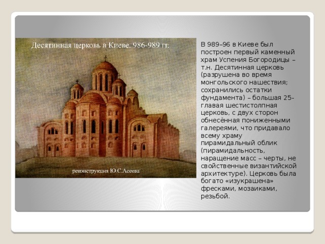 В 989–96 в Киеве был построен первый каменный храм Успения Богородицы – т.н. Десятинная церковь (разрушена во время монгольского нашествия; сохранились остатки фундамента) – большая 25-главая шестистолпная церковь, с двух сторон обнесённая пониженными галереями, что придавало всему храму пирамидальный облик (пирамидальность, наращение масс – черты, не свойственные византийской архитектуре). Церковь была богато «изукрашена» фресками, мозаиками, резьбой. 