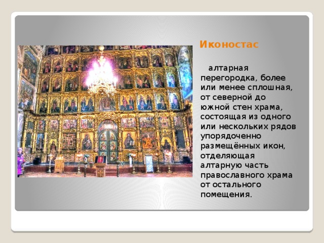 Иконостас   алтарная перегородка, более или менее сплошная, от северной до южной стен храма, состоящая из одного или нескольких рядов упорядоченно размещённых икон, отделяющая алтарную часть православного храма от остального помещения. 