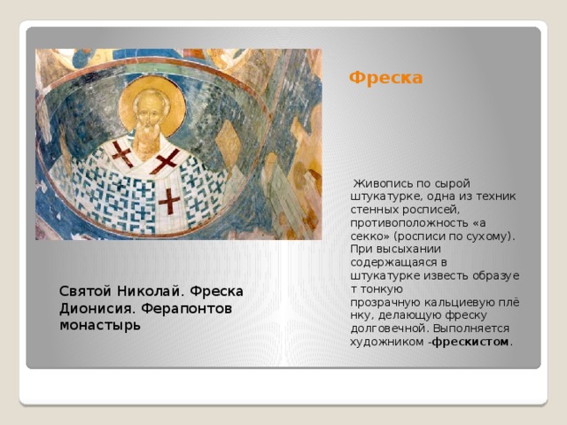 Фреска   Живопись по сырой штукатурке, одна из техник стенных росписей, противоположность «а секко» (росписи по сухому). При высыхании содержащаяся в штукатурке известь образует тонкую прозрачную кальциевую плёнку, делающую фреску долговечной. Выполняется художником - фрескистом . Святой Николай. Фреска Дионисия. Ферапонтов монастырь 