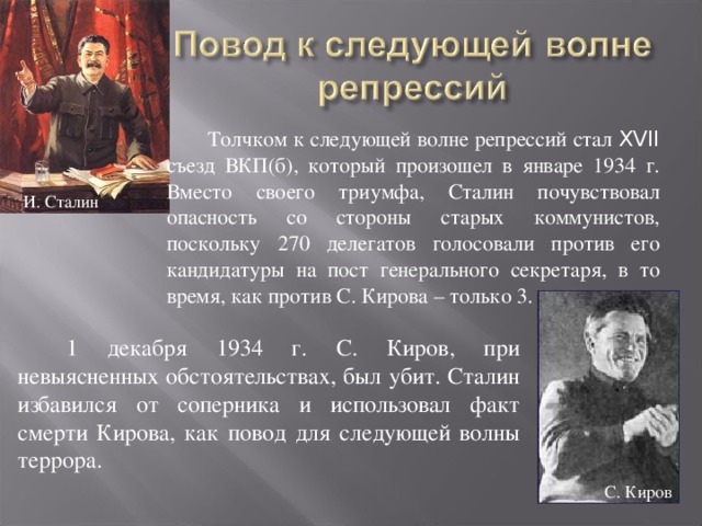 Толчком к следующей волне репрессий стал XVII съезд ВКП(б), который произошел в январе 1934 г. Вместо своего триумфа, Сталин почувствовал опасность со стороны старых коммунистов, поскольку 270 делегатов голосовали против его кандидатуры на пост генерального секретаря, в то время, как против С. Кирова – только 3. И. Сталин 1 декабря 1934 г. С. Киров, при невыясненных обстоятельствах, был убит. Сталин избавился от соперника и использовал факт смерти Кирова, как повод для следующей волны террора. С. Киров 
