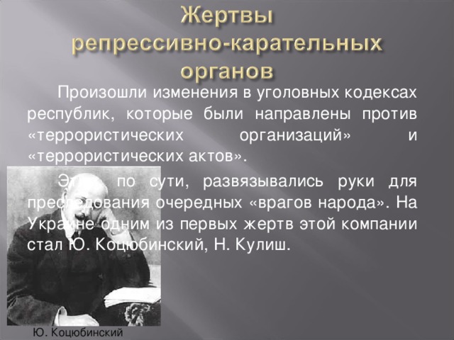 Произошли изменения в уголовных кодексах республик, которые были направлены против «террористических организаций» и «террористических актов». Этим, по сути, развязывались руки для преследования очередных «врагов народа». На Украине одним из первых жертв этой компании стал Ю. Коцюбинский, Н. Кулиш. Ю. Коцюбинский 