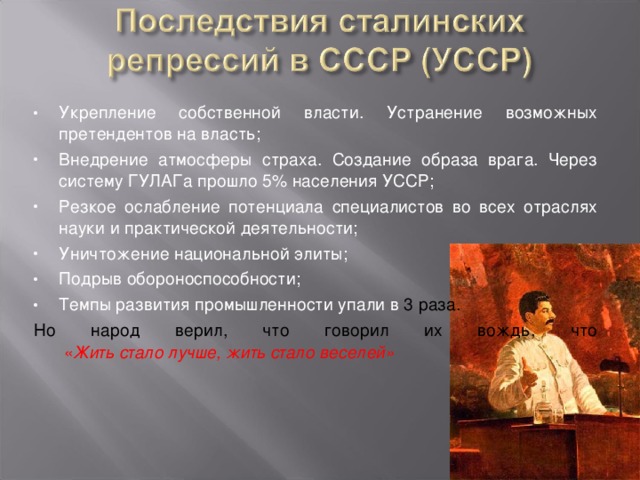 Укрепление собственной власти. Устранение возможных претендентов на власть; Внедрение атмосферы страха. Создание образа врага. Через систему ГУЛАГа прошло 5% населения УССР; Резкое ослабление потенциала специалистов во всех отраслях науки и практической деятельности; Уничтожение национальной элиты; Подрыв обороноспособности; Темпы развития промышленности упали в 3 раза. Но народ верил, что говорил их вождь, что   « Жить стало лучше, жить стало веселей» 