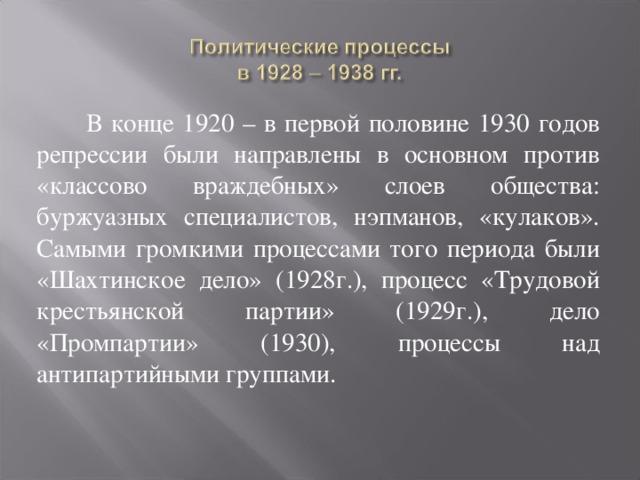 В конце 1920 – в первой половине 1930 годов репрессии были направлены в основном против «классово враждебных» слоев общества: буржуазных специалистов, нэпманов, «кулаков». Самыми громкими процессами того периода были «Шахтинское дело» (1928г.), процесс «Трудовой крестьянской партии» (1929г.), дело «Промпартии» (1930), процессы над антипартийными группами. 